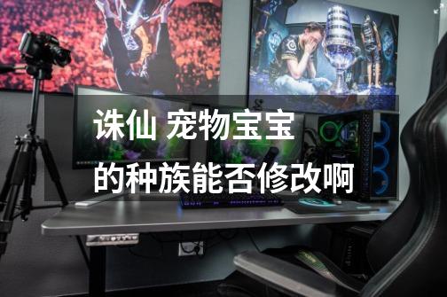 诛仙 宠物宝宝 的种族能否修改啊-第1张-游戏信息-龙启网
