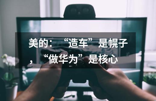 美的:“造车”是幌子,“做华为”是核心-第1张-游戏信息-龙启网