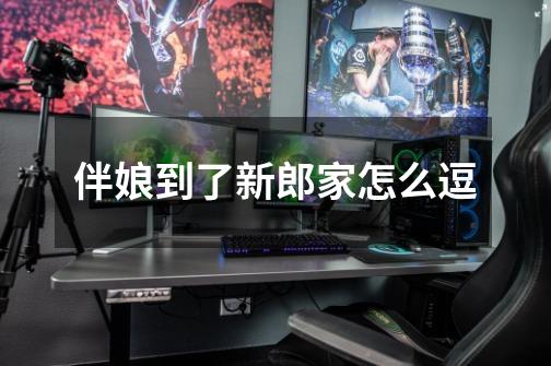 伴娘到了新郎家怎么逗-第1张-游戏信息-龙启网