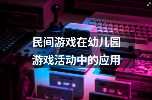 民间游戏在幼儿园游戏活动中的应用-第1张-游戏信息-龙启网