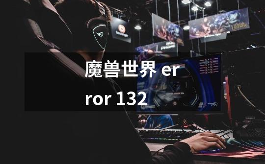 魔兽世界 error 132-第1张-游戏信息-龙启网