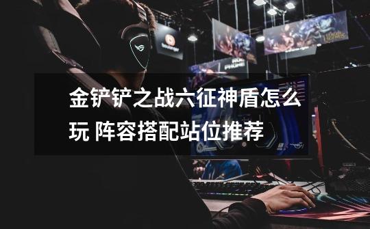 金铲铲之战六征神盾怎么玩 阵容搭配站位推荐-第1张-游戏信息-龙启网
