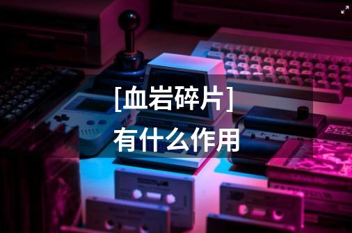 [血岩碎片]有什么作用-第1张-游戏信息-龙启网