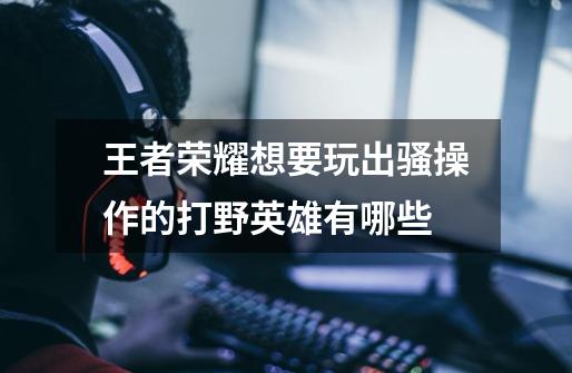 王者荣耀想要玩出骚操作的打野英雄有哪些-第1张-游戏信息-龙启网