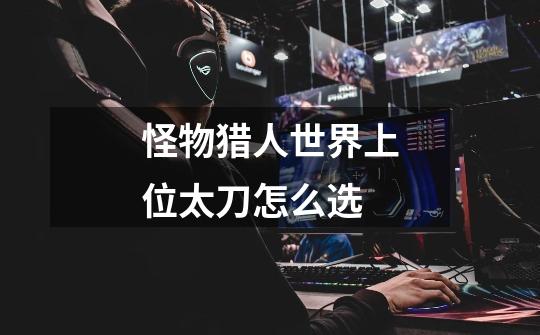 怪物猎人世界上位太刀怎么选-第1张-游戏信息-龙启网