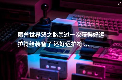 魔兽世界怒之煞杀过一次获得好运护符给装备了 还好运护符 在这个CD里 还可以在次获得好运护符给装备么-第1张-游戏信息-龙启网