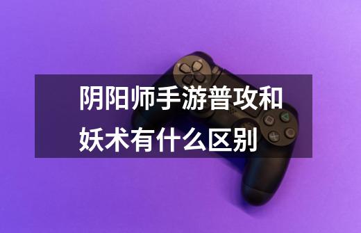 阴阳师手游普攻和妖术有什么区别-第1张-游戏信息-龙启网