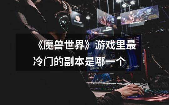《魔兽世界》游戏里最冷门的副本是哪一个-第1张-游戏信息-龙启网