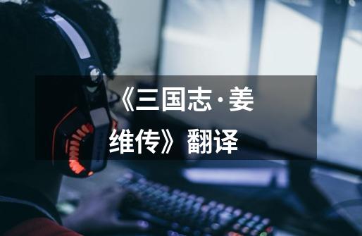 《三国志·姜维传》翻译-第1张-游戏信息-龙启网