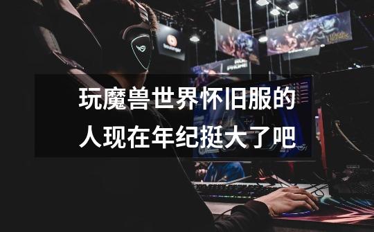 玩魔兽世界怀旧服的人现在年纪挺大了吧-第1张-游戏信息-龙启网