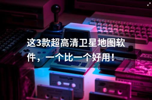 这3款超高清卫星地图软件,一个比一个好用!-第1张-游戏信息-龙启网