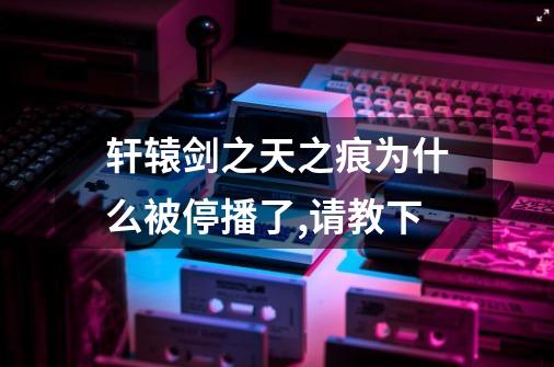 轩辕剑之天之痕为什么被停播了,请教下-第1张-游戏信息-龙启网