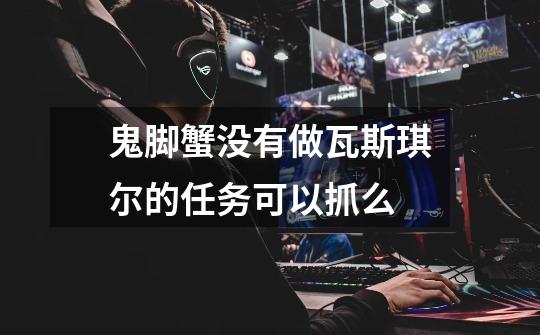 鬼脚蟹没有做瓦斯琪尔的任务可以抓么-第1张-游戏信息-龙启网
