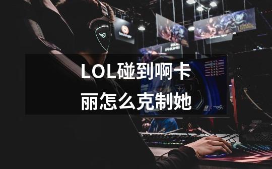 LOL碰到啊卡丽怎么克制她-第1张-游戏信息-龙启网