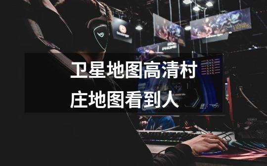 卫星地图高清村庄地图看到人-第1张-游戏信息-龙启网