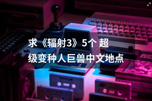 求《辐射3》5个 超级变种人巨兽中文地点-第1张-游戏信息-龙启网
