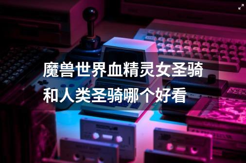 魔兽世界血精灵女圣骑和人类圣骑哪个好看-第1张-游戏信息-龙启网