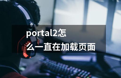 portal2怎么一直在加载页面-第1张-游戏信息-龙启网