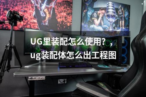 UG里装配怎么使用?,ug装配体怎么出工程图-第1张-游戏信息-龙启网