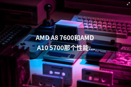 AMD A8 7600和AMD A10 5700那个性能好-第1张-游戏信息-龙启网