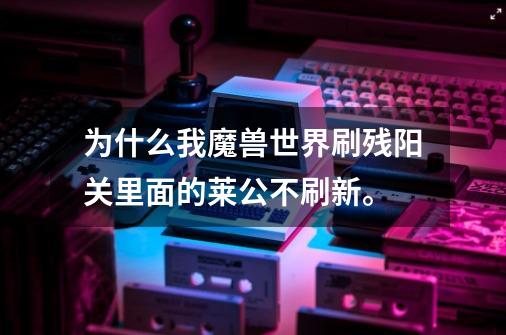 为什么我魔兽世界刷残阳关里面的莱公不刷新。-第1张-游戏信息-龙启网