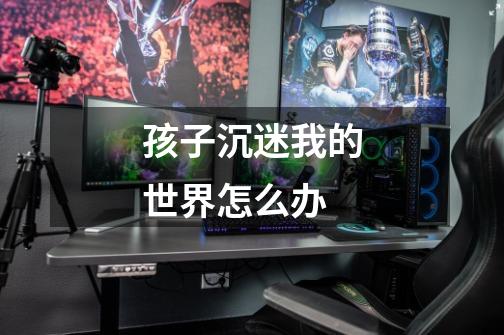 孩子沉迷我的世界怎么办-第1张-游戏信息-龙启网
