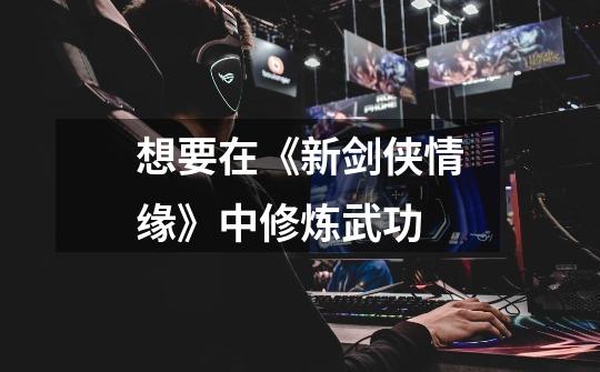 想要在《新剑侠情缘》中修炼武功-第1张-游戏信息-龙启网