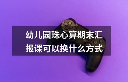 幼儿园珠心算期末汇报课可以换什么方式-第1张-游戏信息-龙启网