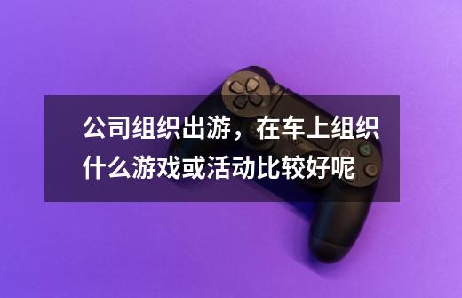 公司组织出游,在车上组织什么游戏或活动比较好呢-第1张-游戏信息-龙启网