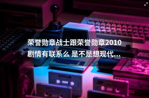 荣誉勋章战士跟荣誉勋章2010剧情有联系么 是不是想现代战争系列一样一直在打同一个敌人-第1张-游戏信息-龙启网