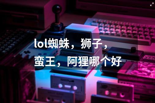 lol蜘蛛,狮子,蛮王,阿狸哪个好-第1张-游戏信息-龙启网