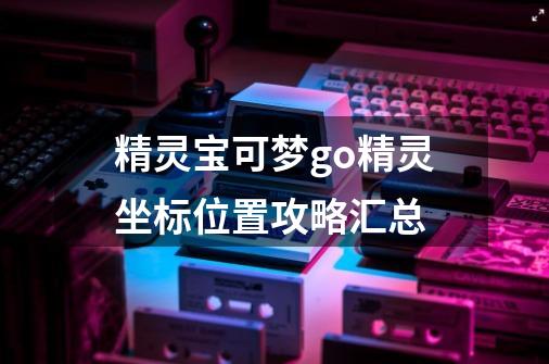 精灵宝可梦go精灵坐标位置攻略汇总-第1张-游戏信息-龙启网