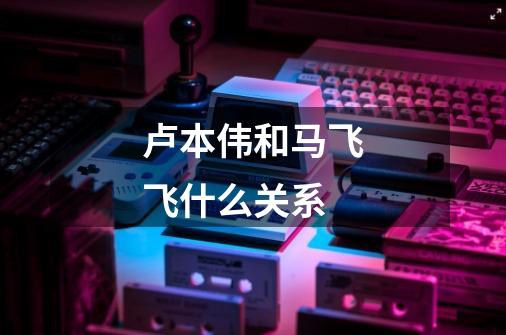 卢本伟和马飞飞什么关系-第1张-游戏信息-龙启网