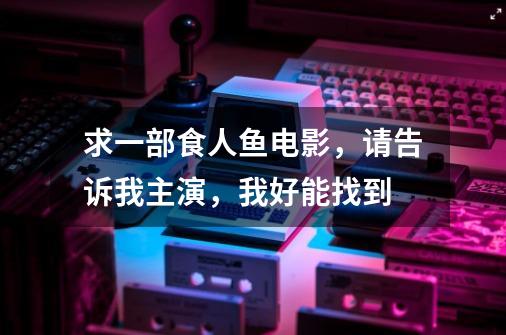 求一部食人鱼电影,请告诉我主演,我好能找到-第1张-游戏信息-龙启网