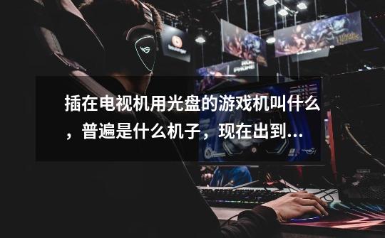 插在电视机用光盘的游戏机叫什么，普遍是什么机子，现在出到几了-第1张-游戏信息-龙启网