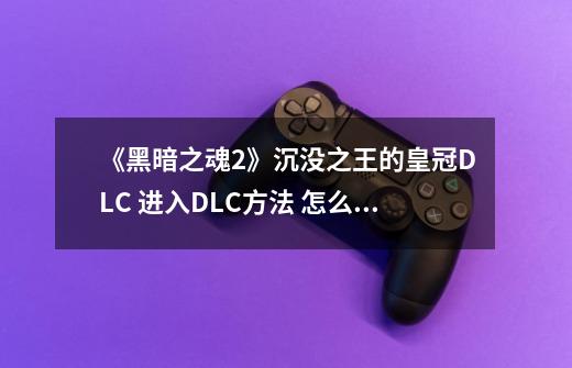 《黑暗之魂2》沉没之王的皇冠DLC 进入DLC方法 怎么触发DLC-第1张-游戏信息-龙启网