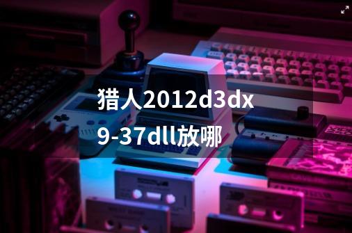猎人2012d3dx9-37.dll放哪-第1张-游戏信息-龙启网