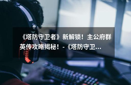 《塔防守卫者》新解锁!主公府群英传攻略揭秘!-《塔防守卫者》主公府群英传指南-第1张-游戏信息-龙启网