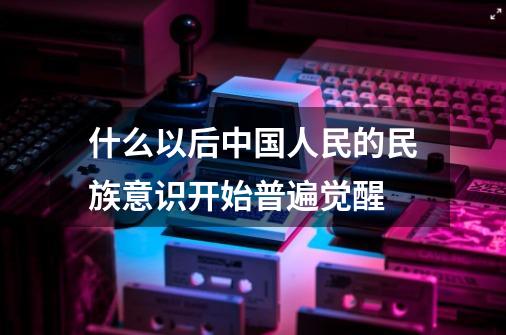 什么以后中国人民的民族意识开始普遍觉醒-第1张-游戏信息-龙启网