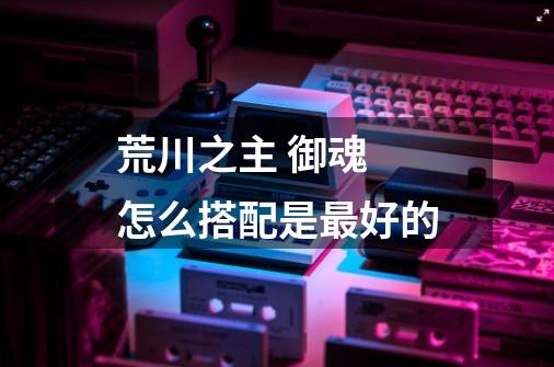 荒川之主 御魂 怎么搭配是最好的-第1张-游戏信息-龙启网