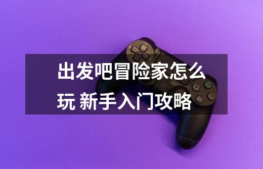 出发吧冒险家怎么玩 新手入门攻略-第1张-游戏信息-龙启网