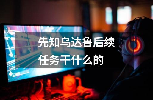 先知乌达鲁后续任务干什么的-第1张-游戏信息-龙启网