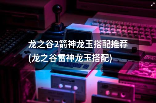 龙之谷2箭神龙玉搭配推荐(龙之谷雷神龙玉搭配)-第1张-游戏信息-龙启网