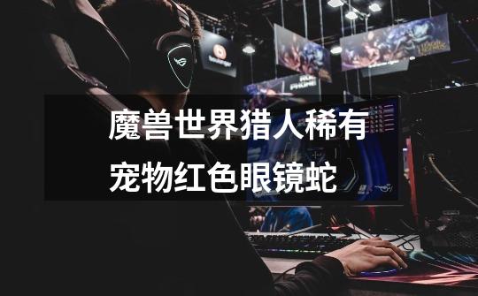 魔兽世界猎人稀有宠物红色眼镜蛇-第1张-游戏信息-龙启网