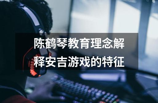 陈鹤琴教育理念解释安吉游戏的特征-第1张-游戏信息-龙启网