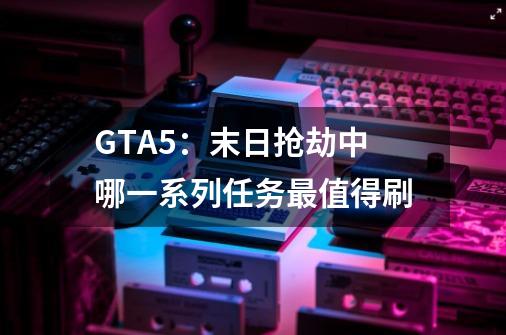 GTA5:末日抢劫中哪一系列任务最值得刷-第1张-游戏信息-龙启网
