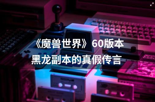 《魔兽世界》60版本黑龙副本的真假传言-第1张-游戏信息-龙启网