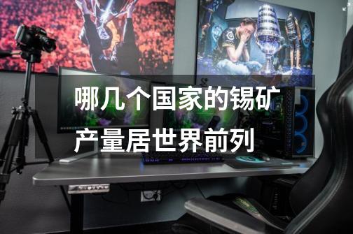 哪几个国家的锡矿产量居世界前列-第1张-游戏信息-龙启网