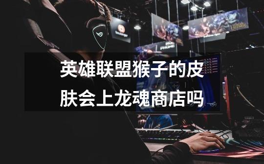 英雄联盟猴子的皮肤会上龙魂商店吗-第1张-游戏信息-龙启网