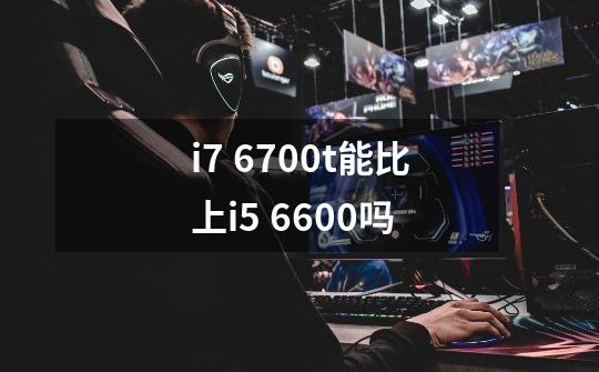 i7 6700t能比上i5 6600吗-第1张-游戏信息-龙启网
